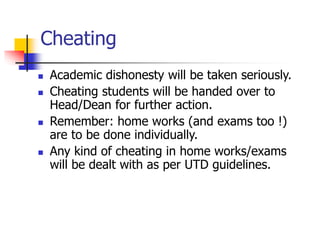 Cheating
 Academic dishonesty will be taken seriously.
 Cheating students will be handed over to
Head/Dean for further action.
 Remember: home works (and exams too !)
are to be done individually.
 Any kind of cheating in home works/exams
will be dealt with as per UTD guidelines.
 