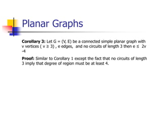Planar Graphs
Corollary 3: Let G = (V, E) be a connected simple planar graph with
v vertices ( v ≥ 3) , e edges, and no circuits of length 3 then e ≤ 2v
-4
Proof: Similar to Corollary 1 except the fact that no circuits of length
3 imply that degree of region must be at least 4.
 