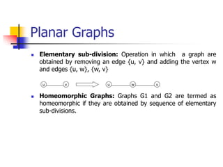 Planar Graphs
 Elementary sub-division: Operation in which a graph are
obtained by removing an edge {u, v} and adding the vertex w
and edges {u, w}, {w, v}
 Homeomorphic Graphs: Graphs G1 and G2 are termed as
homeomorphic if they are obtained by sequence of elementary
sub-divisions.
u v u v
w
 