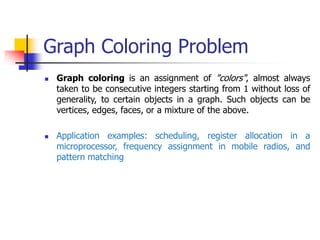 Graph Coloring Problem
 Graph coloring is an assignment of "colors", almost always
taken to be consecutive integers starting from 1 without loss of
generality, to certain objects in a graph. Such objects can be
vertices, edges, faces, or a mixture of the above.
 Application examples: scheduling, register allocation in a
microprocessor, frequency assignment in mobile radios, and
pattern matching
 