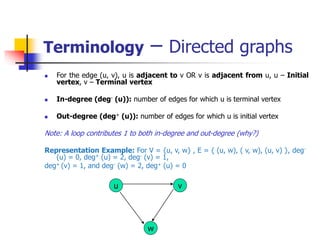 Terminology – Directed graphs
 For the edge (u, v), u is adjacent to v OR v is adjacent from u, u – Initial
vertex, v – Terminal vertex
 In-degree (deg- (u)): number of edges for which u is terminal vertex
 Out-degree (deg+ (u)): number of edges for which u is initial vertex
Note: A loop contributes 1 to both in-degree and out-degree (why?)
Representation Example: For V = {u, v, w} , E = { (u, w), ( v, w), (u, v) }, deg-
(u) = 0, deg+ (u) = 2, deg- (v) = 1,
deg+ (v) = 1, and deg- (w) = 2, deg+ (u) = 0
u
w
v
 