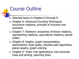 Course Outline
 Selected topics in chapters 6 through 9.
 Chapter 6: Advanced Counting Techniques:
recurrence relations, principle of inclusion and
exclusion
 Chapter 7: Relations: properties of binary relations,
representing relations, equivalence relations, partial
orders
 Chapter 8: Graphs: graph representation,
isomorphism, Euler paths, shortest path algorithms,
planar graphs, graph coloring
 Chapter 9: Trees: tree applications, tree traversal,
trees and sorting, spanning trees
 