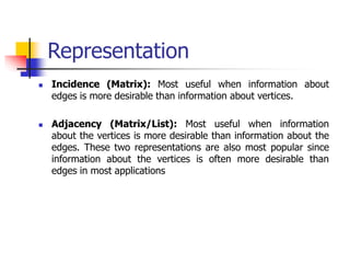 Representation
 Incidence (Matrix): Most useful when information about
edges is more desirable than information about vertices.
 Adjacency (Matrix/List): Most useful when information
about the vertices is more desirable than information about the
edges. These two representations are also most popular since
information about the vertices is often more desirable than
edges in most applications
 