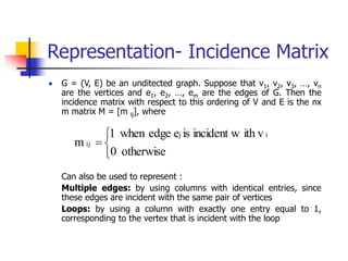 Representation- Incidence Matrix
 G = (V, E) be an unditected graph. Suppose that v1, v2, v3, …, vn
are the vertices and e1, e2, …, em are the edges of G. Then the
incidence matrix with respect to this ordering of V and E is the nx
m matrix M = [m ij], where
Can also be used to represent :
Multiple edges: by using columns with identical entries, since
these edges are incident with the same pair of vertices
Loops: by using a column with exactly one entry equal to 1,
corresponding to the vertex that is incident with the loop




otherwise
0
ith v
incident w
is
e
edge
when
1
m
i
j
ij
 