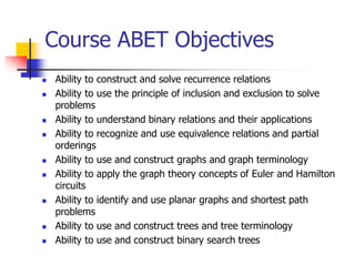Course ABET Objectives
 Ability to construct and solve recurrence relations
 Ability to use the principle of inclusion and exclusion to solve
problems
 Ability to understand binary relations and their applications
 Ability to recognize and use equivalence relations and partial
orderings
 Ability to use and construct graphs and graph terminology
 Ability to apply the graph theory concepts of Euler and Hamilton
circuits
 Ability to identify and use planar graphs and shortest path
problems
 Ability to use and construct trees and tree terminology
 Ability to use and construct binary search trees
 