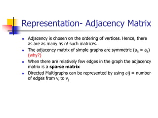 Representation- Adjacency Matrix
 Adjacency is chosen on the ordering of vertices. Hence, there
as are as many as n! such matrices.
 The adjacency matrix of simple graphs are symmetric (aij = aji)
(why?)
 When there are relatively few edges in the graph the adjacency
matrix is a sparse matrix
 Directed Multigraphs can be represented by using aij = number
of edges from vi to vj
 