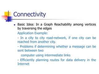 Connectivity
 Basic Idea: In a Graph Reachability among vertices
by traversing the edges
Application Example:
- In a city to city road-network, if one city can be
reached from another city.
- Problems if determining whether a message can be
sent between two
computer using intermediate links
- Efficiently planning routes for data delivery in the
Internet
 