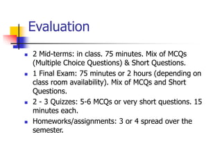 Evaluation
 2 Mid-terms: in class. 75 minutes. Mix of MCQs
(Multiple Choice Questions) & Short Questions.
 1 Final Exam: 75 minutes or 2 hours (depending on
class room availability). Mix of MCQs and Short
Questions.
 2 - 3 Quizzes: 5-6 MCQs or very short questions. 15
minutes each.
 Homeworks/assignments: 3 or 4 spread over the
semester.
 