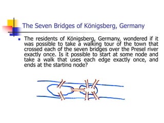 The Seven Bridges of Königsberg, Germany
 The residents of Königsberg, Germany, wondered if it
was possible to take a walking tour of the town that
crossed each of the seven bridges over the Presel river
exactly once. Is it possible to start at some node and
take a walk that uses each edge exactly once, and
ends at the starting node?
 