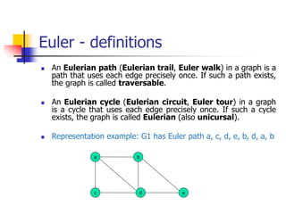 Euler - definitions
 An Eulerian path (Eulerian trail, Euler walk) in a graph is a
path that uses each edge precisely once. If such a path exists,
the graph is called traversable.
 An Eulerian cycle (Eulerian circuit, Euler tour) in a graph
is a cycle that uses each edge precisely once. If such a cycle
exists, the graph is called Eulerian (also unicursal).
 Representation example: G1 has Euler path a, c, d, e, b, d, a, b
a b
c d e
 