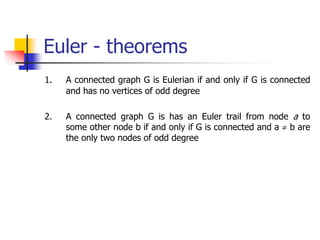 Euler - theorems
1. A connected graph G is Eulerian if and only if G is connected
and has no vertices of odd degree
2. A connected graph G is has an Euler trail from node a to
some other node b if and only if G is connected and a  b are
the only two nodes of odd degree
 