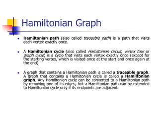Hamiltonian Graph
 Hamiltonian path (also called traceable path) is a path that visits
each vertex exactly once.
 A Hamiltonian cycle (also called Hamiltonian circuit, vertex tour or
graph cycle) is a cycle that visits each vertex exactly once (except for
the starting vertex, which is visited once at the start and once again at
the end).
 A graph that contains a Hamiltonian path is called a traceable graph.
A graph that contains a Hamiltonian cycle is called a Hamiltonian
graph. Any Hamiltonian cycle can be converted to a Hamiltonian path
by removing one of its edges, but a Hamiltonian path can be extended
to Hamiltonian cycle only if its endpoints are adjacent.
 