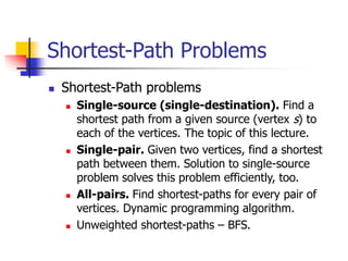 Shortest-Path Problems
 Shortest-Path problems
 Single-source (single-destination). Find a
shortest path from a given source (vertex s) to
each of the vertices. The topic of this lecture.
 Single-pair. Given two vertices, find a shortest
path between them. Solution to single-source
problem solves this problem efficiently, too.
 All-pairs. Find shortest-paths for every pair of
vertices. Dynamic programming algorithm.
 Unweighted shortest-paths – BFS.
 