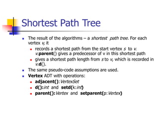 Shortest Path Tree
 The result of the algorithms – a shortest path tree. For each
vertex v, it
 records a shortest path from the start vertex s to v.
v.parent() gives a predecessor of v in this shortest path
 gives a shortest path length from s to v, which is recorded in
v.d().
 The same pseudo-code assumptions are used.
 Vertex ADT with operations:
 adjacent():VertexSet
 d():int and setd(k:int)
 parent():Vertex and setparent(p:Vertex)
 