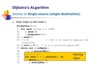 Dijkstra’s ALgorithm
Solution to Single-source (single-destination).
 Input: Graph G, start vertex s
relaxing
edges
Dijkstra(G,s)
01 for each vertex u  G.V()
02 u.setd()
03 u.setparent(NIL)
04 s.setd(0)
05 S   // Set S is used to explain the
algorithm
06 Q.init(G.V()) // Q is a priority queue ADT
07 while not Q.isEmpty()
08 u  Q.extractMin()
09 S  S  {u}
10 for each v  u.adjacent() do
11 Relax(u, v, G)
12 Q.modifyKey(v)
 