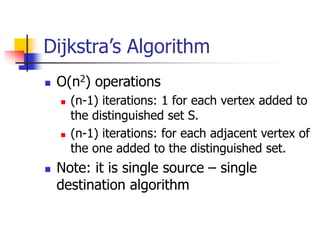 Dijkstra’s Algorithm
 O(n2) operations
 (n-1) iterations: 1 for each vertex added to
the distinguished set S.
 (n-1) iterations: for each adjacent vertex of
the one added to the distinguished set.
 Note: it is single source – single
destination algorithm
 