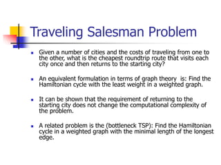 Traveling Salesman Problem
 Given a number of cities and the costs of traveling from one to
the other, what is the cheapest roundtrip route that visits each
city once and then returns to the starting city?
 An equivalent formulation in terms of graph theory is: Find the
Hamiltonian cycle with the least weight in a weighted graph.
 It can be shown that the requirement of returning to the
starting city does not change the computational complexity of
the problem.
 A related problem is the (bottleneck TSP): Find the Hamiltonian
cycle in a weighted graph with the minimal length of the longest
edge.
 