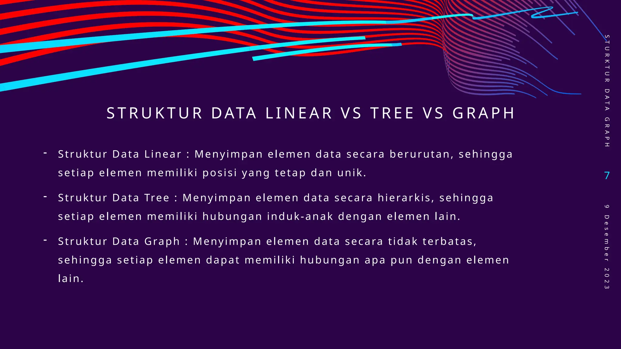 S T R U K T U R DATA L I N E A R V S T R E E V S G R A P H
S
T
U
R
K
T
U
R
D
A
T
A
G
R
A
P
H
7
9
D
e
s
e
m
b
e
r
2
0
2
3
- Struktur Data Linear : Menyimpan elemen data secara berurutan, sehingga
setiap elemen memiliki posisi yang tetap dan unik.
- Struktur Data Tree : Menyimpan elemen data secara hierarkis, sehingga
setiap elemen memiliki hubungan induk-anak dengan elemen lain.
- Struktur Data Graph : Menyimpan elemen data secara tidak terbatas,
sehingga setiap elemen dapat memiliki hubungan apa pun dengan elemen
lain.
 