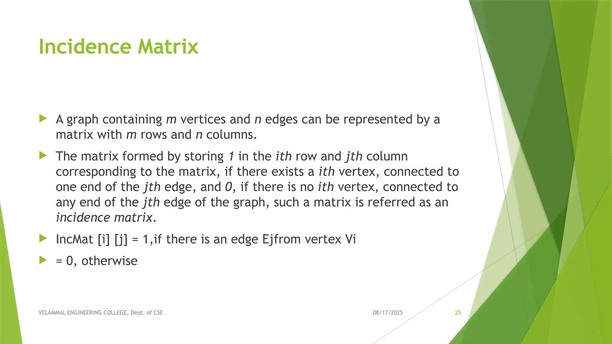 08/17/2025 VELAMMAL ENGINEERING COLLEGE, Dept. of CSE 25 Incidence Matrix  A graph containing m vertices and n edges can be represented by a matrix with m rows and n columns.  The matrix formed by storing 1 in the ith row and jth column corresponding to the matrix, if there exists a ith vertex, connected to one end of the jth edge, and 0, if there is no ith vertex, connected to any end of the jth edge of the graph, such a matrix is referred as an incidence matrix.  IncMat [i] [j] = 1,if there is an edge Ejfrom vertex Vi  = 0, otherwise 