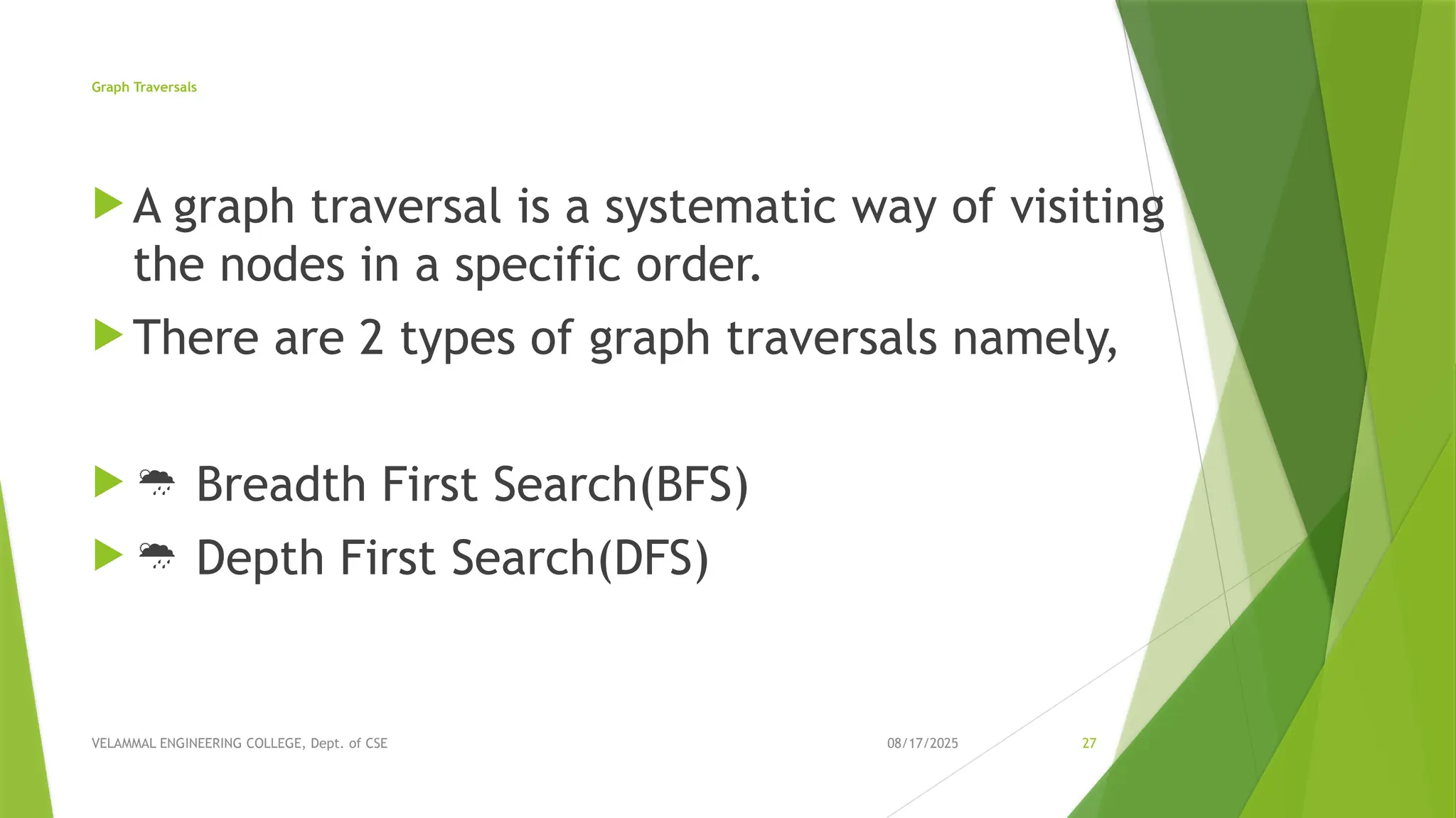 08/17/2025 VELAMMAL ENGINEERING COLLEGE, Dept. of CSE 27 Graph Traversals  A graph traversal is a systematic way of visiting the nodes in a specific order.  There are 2 types of graph traversals namely,   Breadth First Search(BFS)   Depth First Search(DFS) 