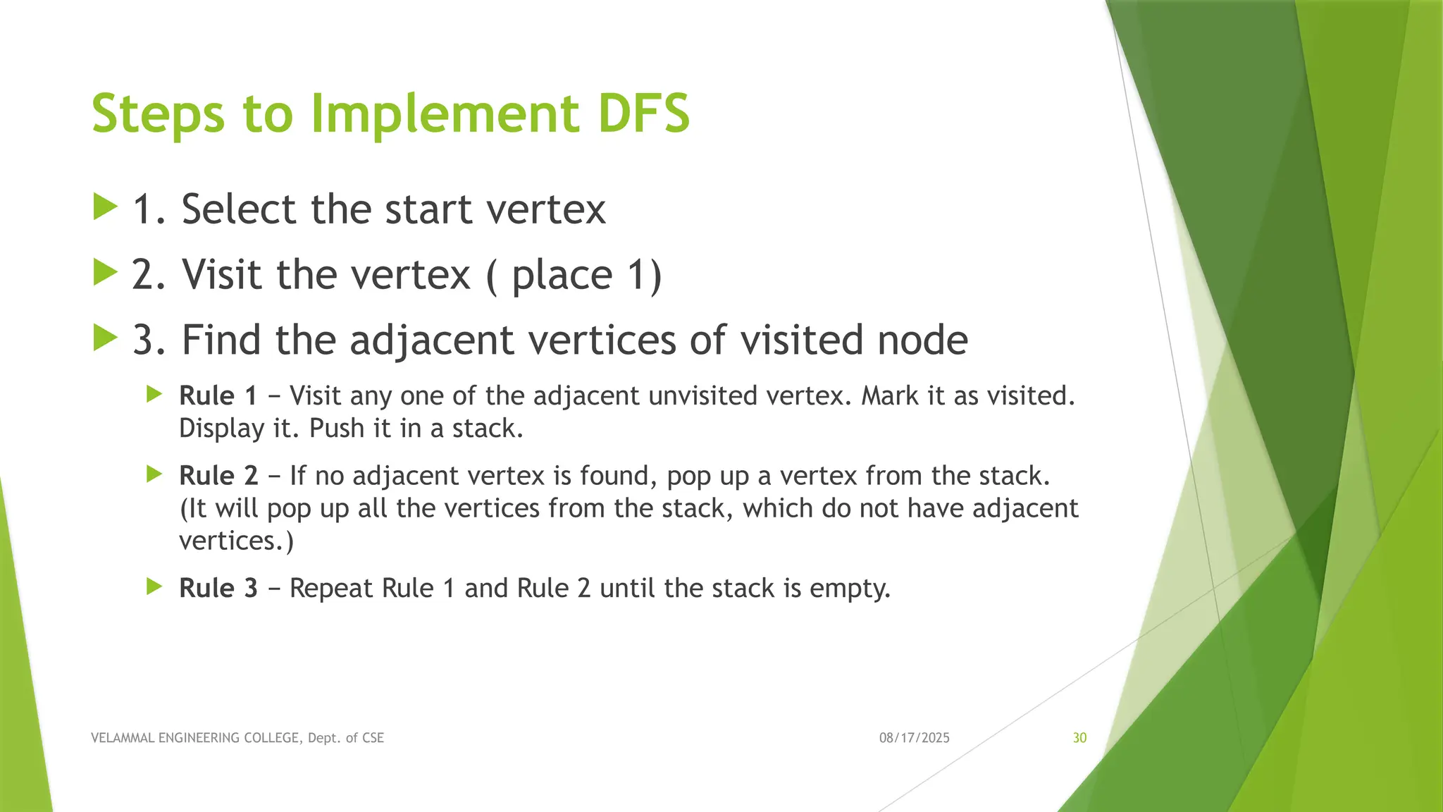 08/17/2025 VELAMMAL ENGINEERING COLLEGE, Dept. of CSE 30 Steps to Implement DFS  1. Select the start vertex  2. Visit the vertex ( place 1)  3. Find the adjacent vertices of visited node  Rule 1 − Visit any one of the adjacent unvisited vertex. Mark it as visited. Display it. Push it in a stack.  Rule 2 − If no adjacent vertex is found, pop up a vertex from the stack. (It will pop up all the vertices from the stack, which do not have adjacent vertices.)  Rule 3 − Repeat Rule 1 and Rule 2 until the stack is empty. 