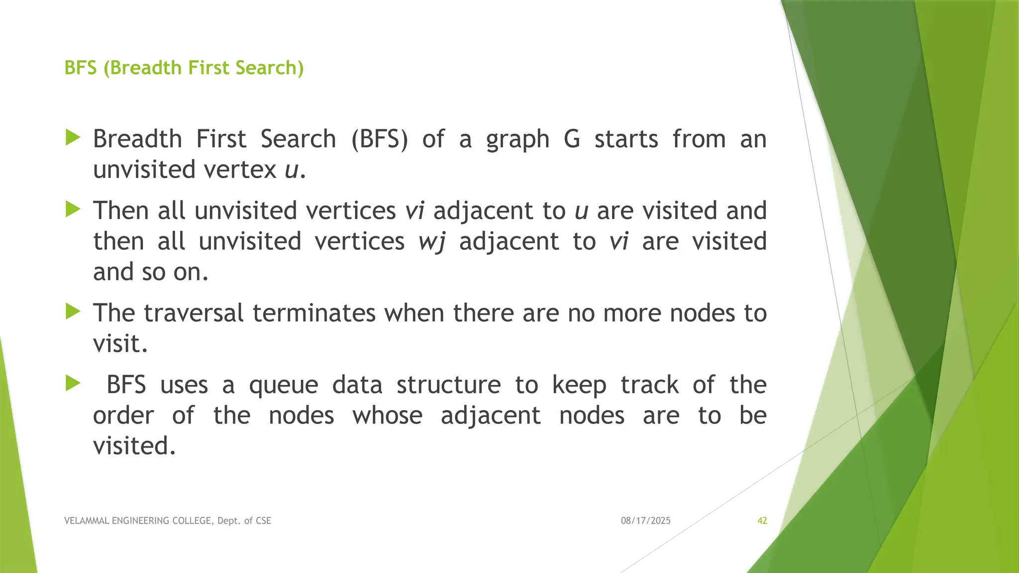 08/17/2025 VELAMMAL ENGINEERING COLLEGE, Dept. of CSE 42 BFS (Breadth First Search)  Breadth First Search (BFS) of a graph G starts from an unvisited vertex u.  Then all unvisited vertices vi adjacent to u are visited and then all unvisited vertices wj adjacent to vi are visited and so on.  The traversal terminates when there are no more nodes to visit.  BFS uses a queue data structure to keep track of the order of the nodes whose adjacent nodes are to be visited. 