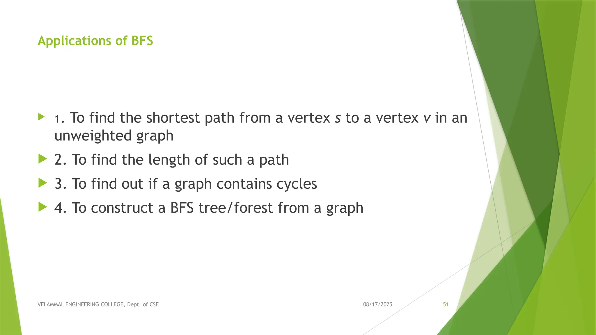 08/17/2025 VELAMMAL ENGINEERING COLLEGE, Dept. of CSE 51 Applications of BFS  1. To find the shortest path from a vertex s to a vertex v in an unweighted graph  2. To find the length of such a path  3. To find out if a graph contains cycles  4. To construct a BFS tree/forest from a graph 