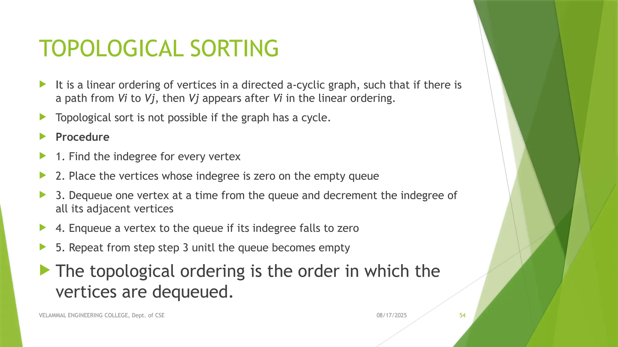 08/17/2025 VELAMMAL ENGINEERING COLLEGE, Dept. of CSE 54 TOPOLOGICAL SORTING  It is a linear ordering of vertices in a directed a-cyclic graph, such that if there is a path from Vi to Vj, then Vj appears after Vi in the linear ordering.  Topological sort is not possible if the graph has a cycle.  Procedure  1. Find the indegree for every vertex  2. Place the vertices whose indegree is zero on the empty queue  3. Dequeue one vertex at a time from the queue and decrement the indegree of all its adjacent vertices  4. Enqueue a vertex to the queue if its indegree falls to zero  5. Repeat from step step 3 unitl the queue becomes empty  The topological ordering is the order in which the vertices are dequeued. 