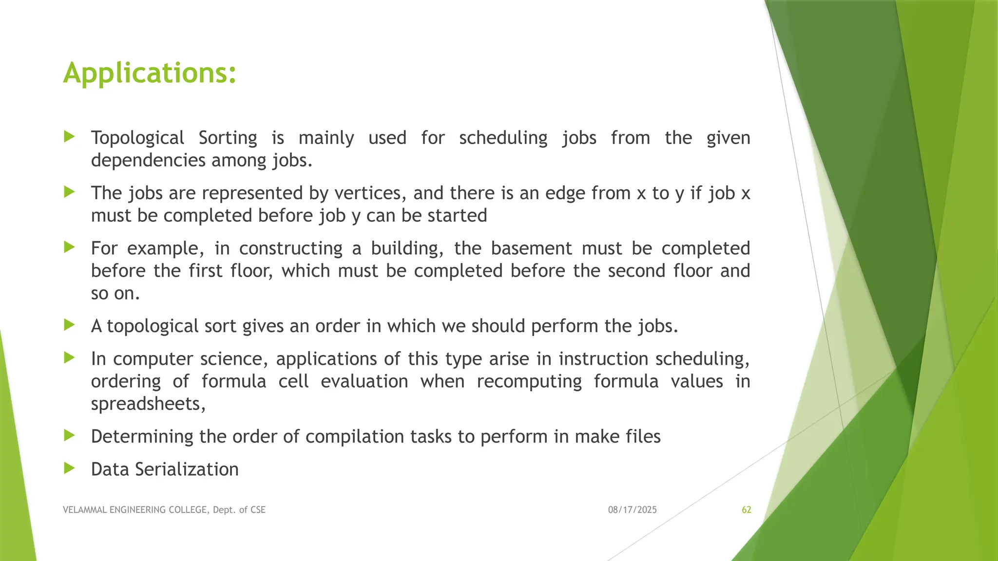 08/17/2025 VELAMMAL ENGINEERING COLLEGE, Dept. of CSE 62 Applications:  Topological Sorting is mainly used for scheduling jobs from the given dependencies among jobs.  The jobs are represented by vertices, and there is an edge from x to y if job x must be completed before job y can be started  For example, in constructing a building, the basement must be completed before the first floor, which must be completed before the second floor and so on.  A topological sort gives an order in which we should perform the jobs.  In computer science, applications of this type arise in instruction scheduling, ordering of formula cell evaluation when recomputing formula values in spreadsheets,  Determining the order of compilation tasks to perform in make files  Data Serialization 