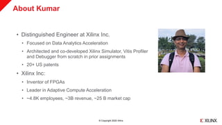 © Copyright 2020 Xilinx
About Kumar
• Distinguished Engineer at Xilinx Inc.
• Focused on Data Analytics Acceleration
• Architected and co-developed Xilinx Simulator, Vitis Profiler
and Debugger from scratch in prior assignments
• 20+ US patents
• Xilinx Inc:
• Inventor of FPGAs
• Leader in Adaptive Compute Acceleration
• ~4.8K employees, ~3B revenue, ~25 B market cap
 
