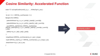 © Copyright 2020 Xilinx
Cosine Similarity: Accelerated Function
extern "C" void topKCosSim(uint32_t p_n, …, KVResType* p_res) {
…
for (int i = 0; i < SPATIAL_numChannels; i++) {
#pragma HLS UNROLL
patientInfoParse<>(p_n, p_m, l_strXs[i], l_dataX[i], l_normX[i]);
patientInfoParse<>(p_n, p_m, l_strY[i], l_dataY[i], l_id[i], l_normY[i]);
cos<SPATIAL_logParEntries, SPATIAL_macDataType,
SPATIAL_indexType>(p_n, p_m, l_dataX[i], l_dataY[i], l_normX[i], l_normY[i],
l_dis[i]);
addKey<>(p_m, l_id[i], l_dis[i], l_pair[i]);
}
mergeStream<SPATIAL_numChannels>(p_m, l_pair, l_merge);
maxK<SPATIAL_maxK>(p_m * SPATIAL_numChannels, p_k, l_merge, l_res);
stream2mem<>(p_k, l_res, p_res);
}
v++ similarity.xclbin
 