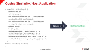 © Copyright 2020 Xilinx
Cosine Similarity: Host Application
…
for (unsigned int di = 0;di<deviceCount; di++){
KVResType* l_res0_tmp;
KVResType* l_res1_tmp;
posix_memalign((void**)&l_res0_tmp, 4096, l_k * sizeof(KVResType));
memset(l_res0_tmp, 0, l_k * sizeof(KVResType));
posix_memalign((void**)&l_res1_tmp, 4096, l_k * sizeof(KVResType));
memset(l_res1_tmp, 0, l_k * sizeof(KVResType));
l_res0[di]=l_res0_tmp;
l_res1[di]=l_res1_tmp;
xfspatialSendMat(l_res0[di], l_k * sizeof(KVResType), 35, 1, di);
xfspatialSendMat(l_res1[di], l_k * sizeof(KVResType), 32, 0, di);
xfspatialTopKCosSim(appContext->m_vecX0, l_res0[di], l_n, l_m, l_k, 1, di);
xfspatialTopKCosSim(appContext->m_vecX1, l_res1[di], l_n, l_m, l_k, 0, di);
}
xfspatialExecuteKernelAsync(2, deviceCount);
…
Compile (g++) libxilinxsimilarity.so
 