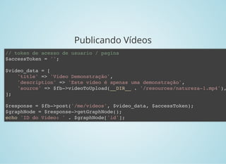 Publicando Vídeos
// token de acesso de usuario / pagina
$accessToken = '';
$video_data = [
'title' => 'Video Demonstração',
'description' => 'Este video é apenas uma demonstração',
'source' => $fb->videoToUpload(__DIR__ . '/resources/natureza-1.mp4'),
];
$response = $fb->post('/me/videos', $video_data, $accessToken);
$graphNode = $response->getGraphNode();
echo 'ID do Video: ' . $graphNode['id'];
 