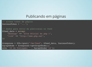Publicando em páginas
// access token de página
$accessToken = "...";
// dados para envio da publicacao no feed
$feed_data = array(
"message" => "Site Oficial do php !",
"link" => "http://www.php.net",
);
$response = $fb->post("/me/feed", $feed_data, $accessToken);
$graphNode = $response->getGraphNode();
echo 'ID da Postagem: ' . $graphNode['id'];
 