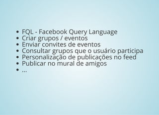 FQL - Facebook Query Language
Criar grupos / eventos
Enviar convites de eventos
Consultar grupos que o usuário participa
Personalização de publicações no feed
Publicar no mural de amigos
...
 