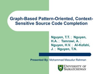 Graph-Based Pattern-Oriented, ContextSensitive Source Code Completion
Nguyen, T.T. ; Nguyen,
H.A. ; Tamrawi, A. ;
Nguyen, H.V. ; Al-Kofahi,
J. ; Nguyen, T.N.
Presented By: Mohammad Masudur Rahman

 