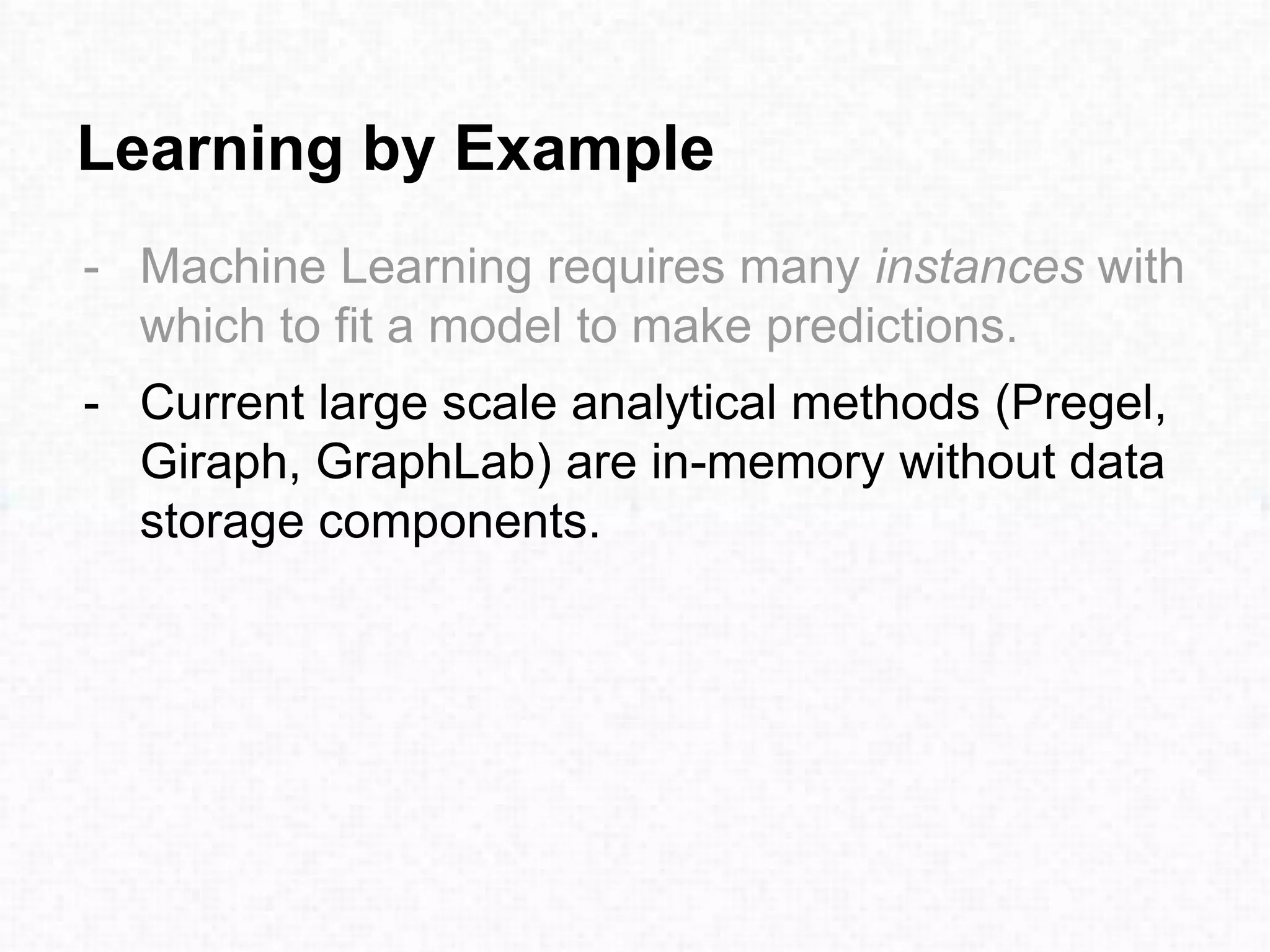 Learning by Example
- Machine Learning requires many instances with
which to fit a model to make predictions.
- Current large scale analytical methods (Pregel,
Giraph, GraphLab) are in-memory without data
storage components.
 