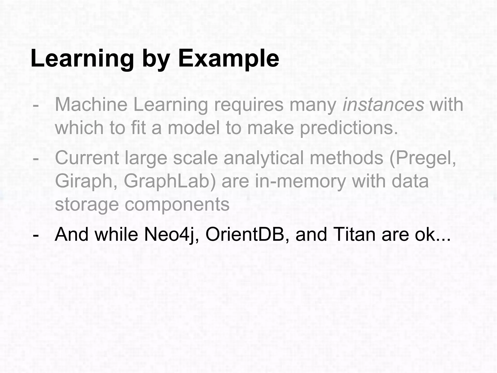 Learning by Example
- Machine Learning requires many instances with
which to fit a model to make predictions.
- Current large scale analytical methods (Pregel,
Giraph, GraphLab) are in-memory with data
storage components
- And while Neo4j, OrientDB, and Titan are ok...
 