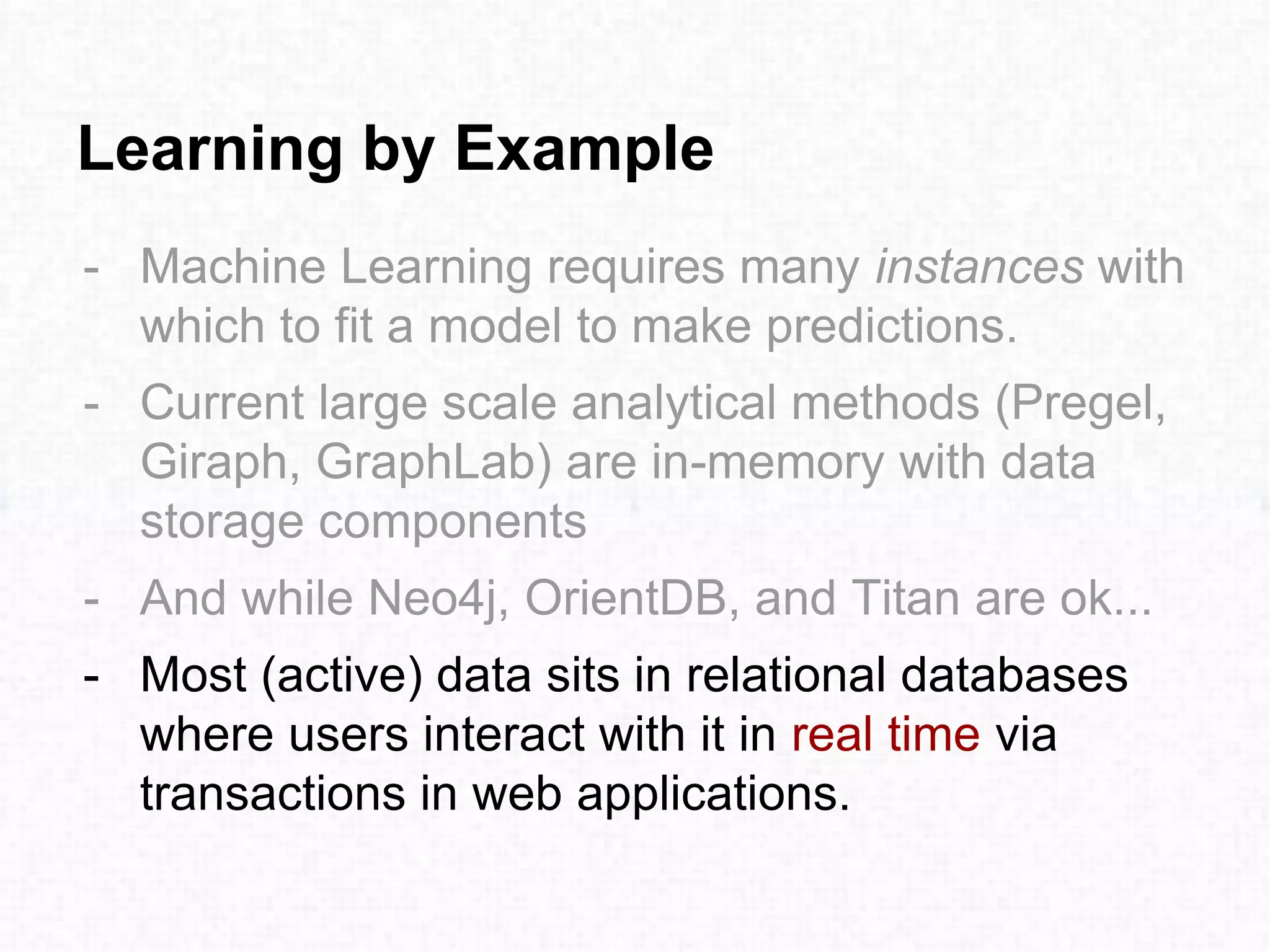 Learning by Example
- Machine Learning requires many instances with
which to fit a model to make predictions.
- Current large scale analytical methods (Pregel,
Giraph, GraphLab) are in-memory with data
storage components
- And while Neo4j, OrientDB, and Titan are ok...
- Most (active) data sits in relational databases
where users interact with it in real time via
transactions in web applications.
 
