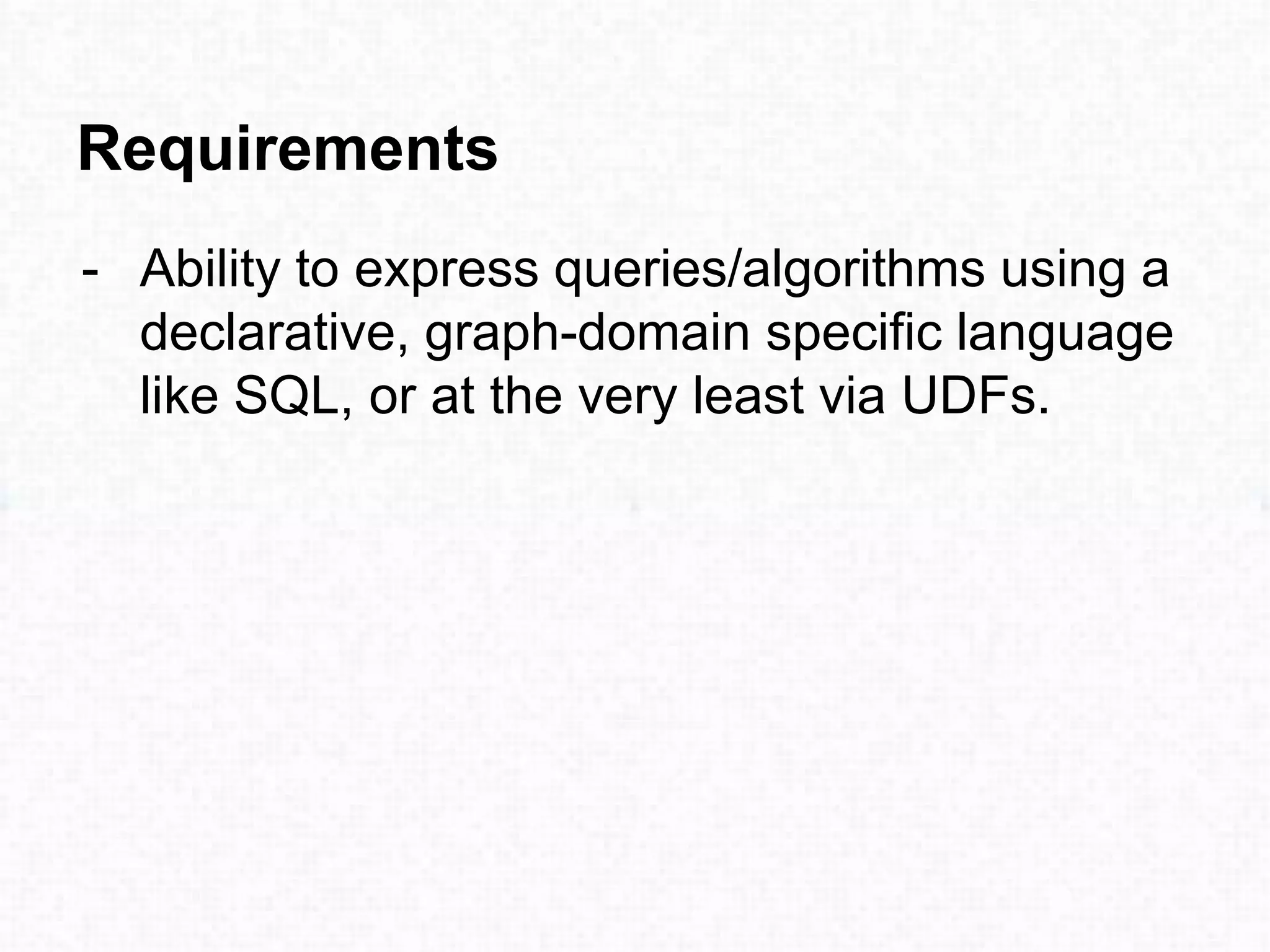 - Ability to express queries/algorithms using a
declarative, graph-domain specific language
like SQL, or at the very least via UDFs.
Requirements
 