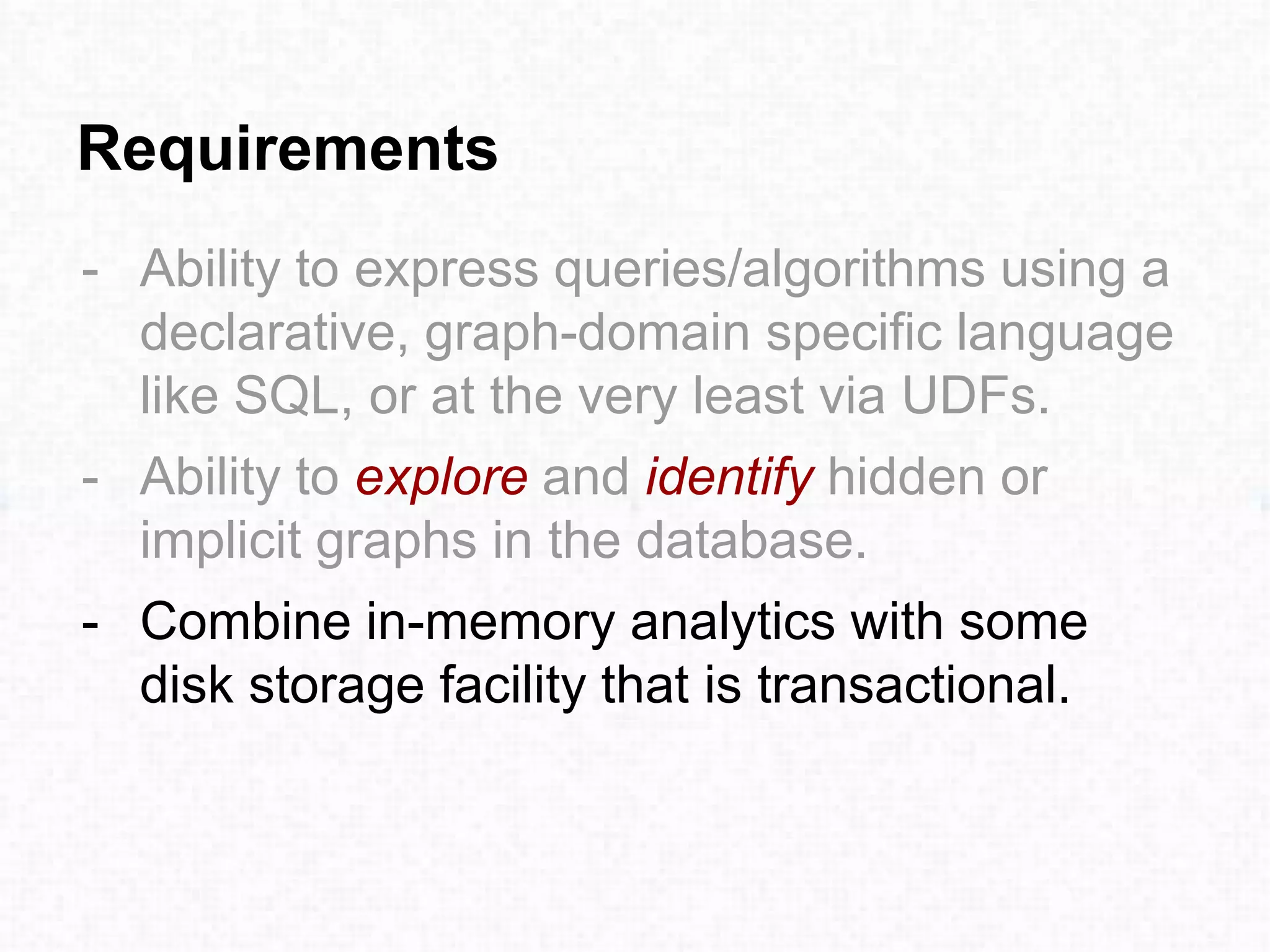 Requirements
- Ability to express queries/algorithms using a
declarative, graph-domain specific language
like SQL, or at the very least via UDFs.
- Ability to explore and identify hidden or
implicit graphs in the database.
- Combine in-memory analytics with some
disk storage facility that is transactional.
 