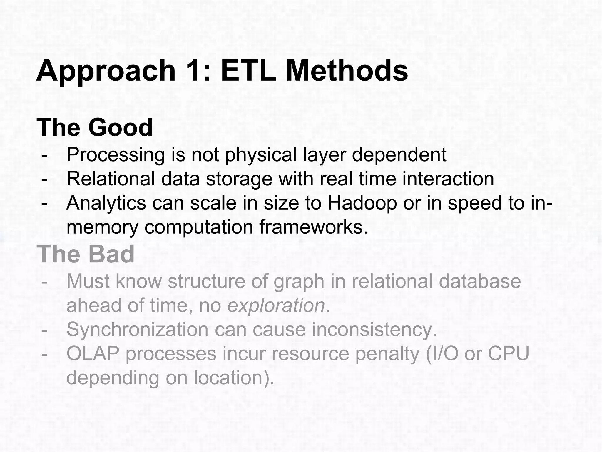 Approach 1: ETL Methods
The Good
- Processing is not physical layer dependent
- Relational data storage with real time interaction
- Analytics can scale in size to Hadoop or in speed to in-
memory computation frameworks.
The Bad
- Must know structure of graph in relational database
ahead of time, no exploration.
- Synchronization can cause inconsistency.
- OLAP processes incur resource penalty (I/O or CPU
depending on location).
 