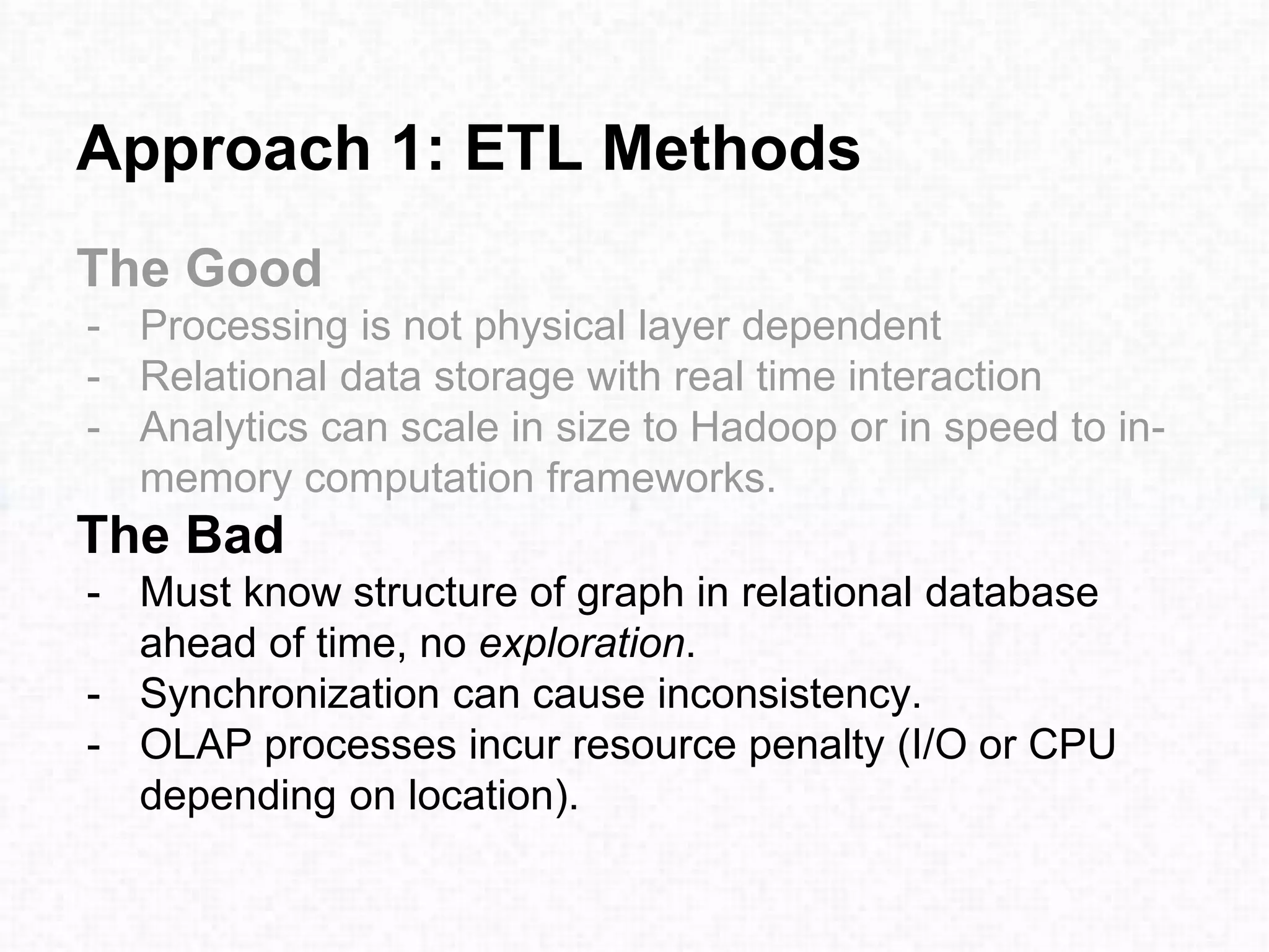 Approach 1: ETL Methods
The Good
- Processing is not physical layer dependent
- Relational data storage with real time interaction
- Analytics can scale in size to Hadoop or in speed to in-
memory computation frameworks.
The Bad
- Must know structure of graph in relational database
ahead of time, no exploration.
- Synchronization can cause inconsistency.
- OLAP processes incur resource penalty (I/O or CPU
depending on location).
 