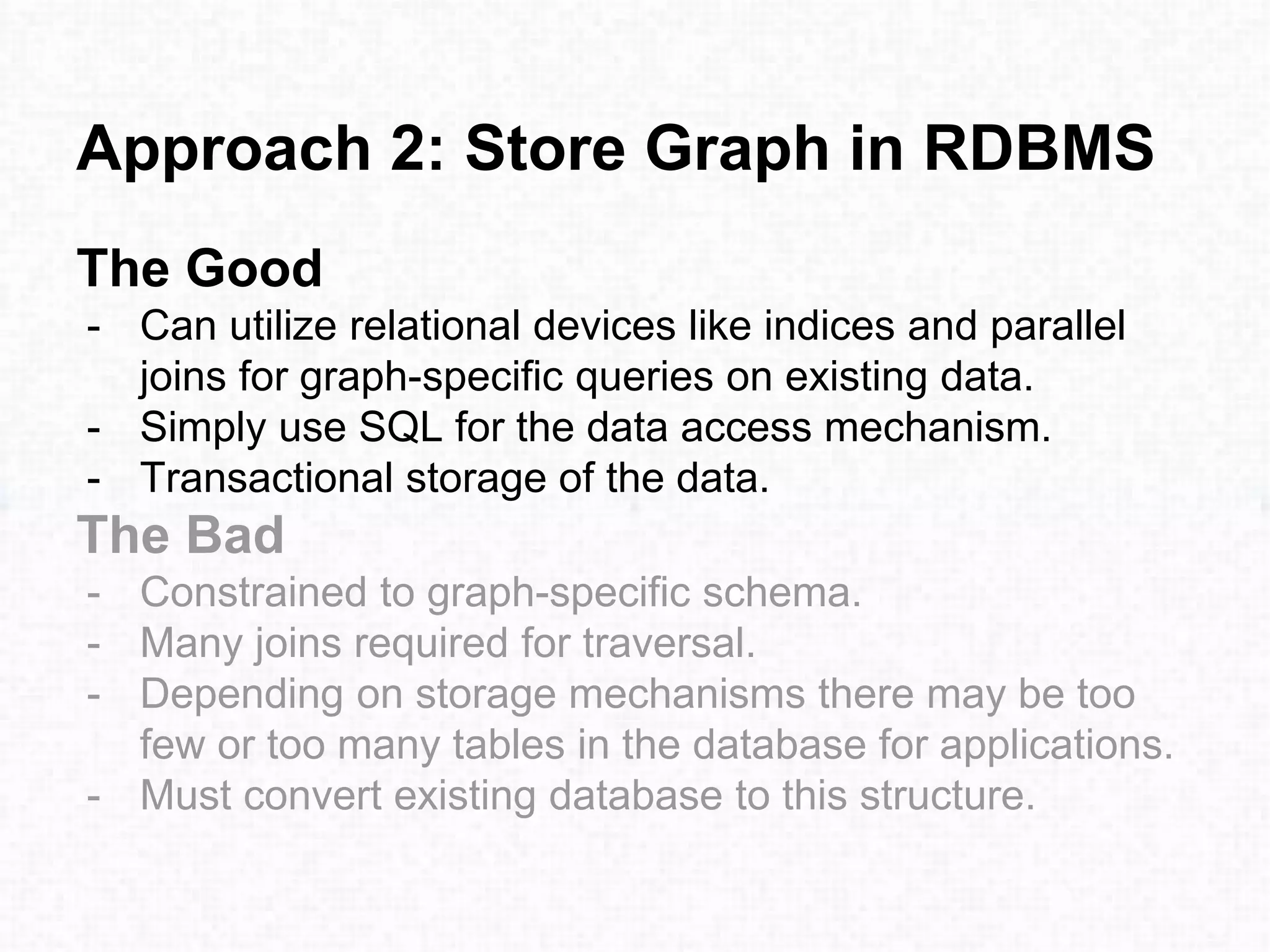 Approach 2: Store Graph in RDBMS
The Good
- Can utilize relational devices like indices and parallel
joins for graph-specific queries on existing data.
- Simply use SQL for the data access mechanism.
- Transactional storage of the data.
The Bad
- Constrained to graph-specific schema.
- Many joins required for traversal.
- Depending on storage mechanisms there may be too
few or too many tables in the database for applications.
- Must convert existing database to this structure.
 