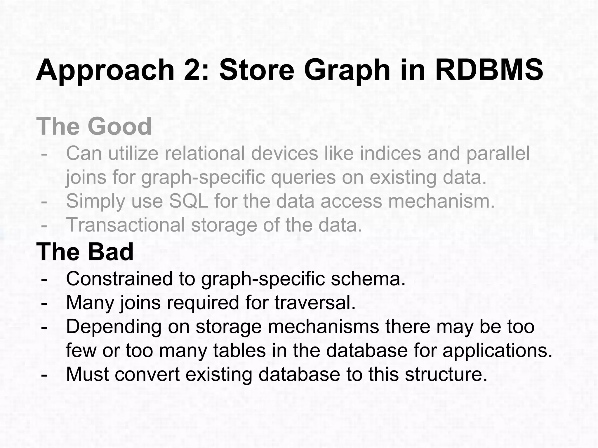 Approach 2: Store Graph in RDBMS
The Good
- Can utilize relational devices like indices and parallel
joins for graph-specific queries on existing data.
- Simply use SQL for the data access mechanism.
- Transactional storage of the data.
The Bad
- Constrained to graph-specific schema.
- Many joins required for traversal.
- Depending on storage mechanisms there may be too
few or too many tables in the database for applications.
- Must convert existing database to this structure.
 
