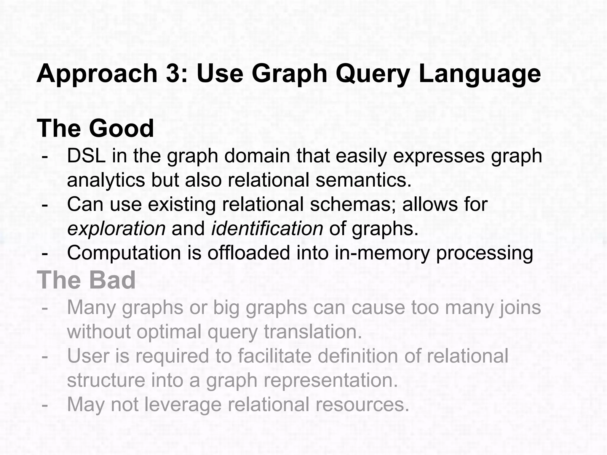 Approach 3: Use Graph Query Language
The Good
- DSL in the graph domain that easily expresses graph
analytics but also relational semantics.
- Can use existing relational schemas; allows for
exploration and identification of graphs.
- Computation is offloaded into in-memory processing
The Bad
- Many graphs or big graphs can cause too many joins
without optimal query translation.
- User is required to facilitate definition of relational
structure into a graph representation.
- May not leverage relational resources.
 