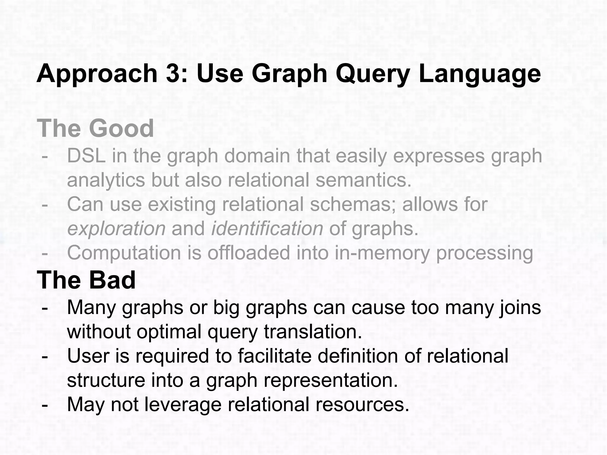 Approach 3: Use Graph Query Language
The Good
- DSL in the graph domain that easily expresses graph
analytics but also relational semantics.
- Can use existing relational schemas; allows for
exploration and identification of graphs.
- Computation is offloaded into in-memory processing
The Bad
- Many graphs or big graphs can cause too many joins
without optimal query translation.
- User is required to facilitate definition of relational
structure into a graph representation.
- May not leverage relational resources.
 