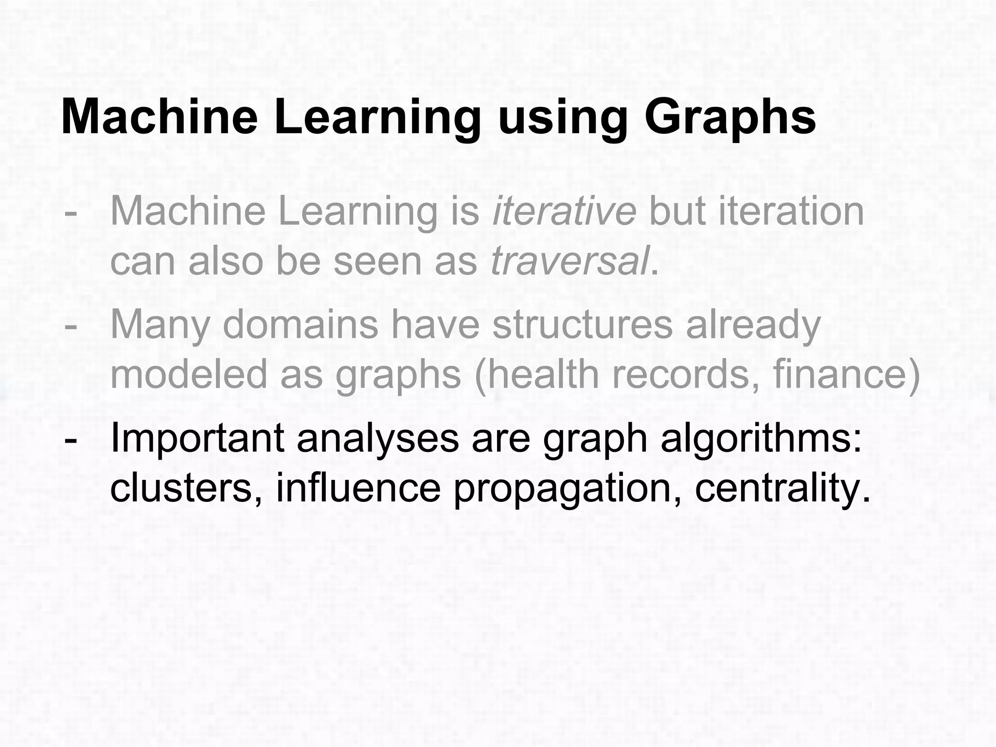 Machine Learning using Graphs
- Machine Learning is iterative but iteration
can also be seen as traversal.
- Many domains have structures already
modeled as graphs (health records, finance)
- Important analyses are graph algorithms:
clusters, influence propagation, centrality.
 