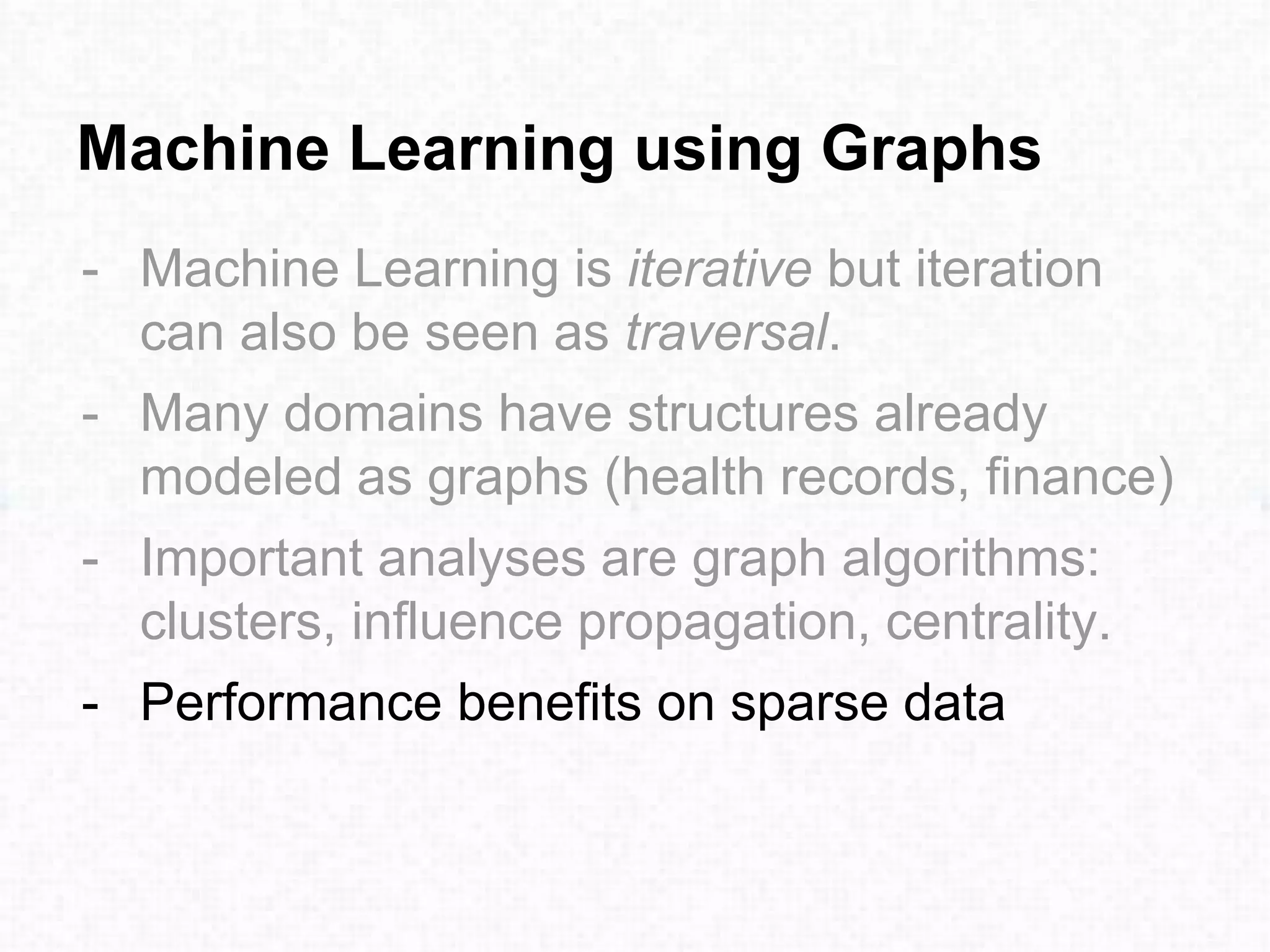 Machine Learning using Graphs
- Machine Learning is iterative but iteration
can also be seen as traversal.
- Many domains have structures already
modeled as graphs (health records, finance)
- Important analyses are graph algorithms:
clusters, influence propagation, centrality.
- Performance benefits on sparse data
 
