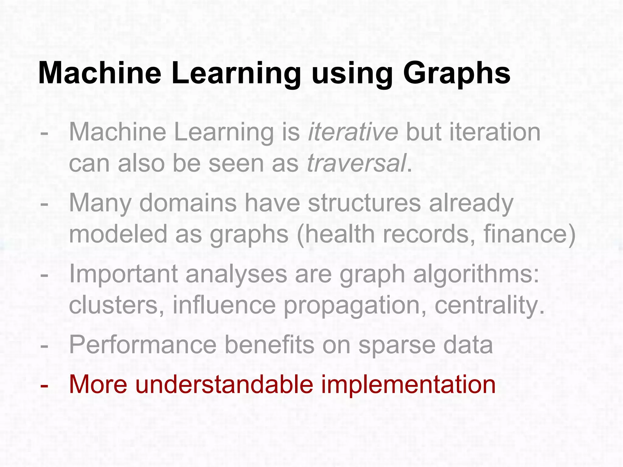 Machine Learning using Graphs
- Machine Learning is iterative but iteration
can also be seen as traversal.
- Many domains have structures already
modeled as graphs (health records, finance)
- Important analyses are graph algorithms:
clusters, influence propagation, centrality.
- Performance benefits on sparse data
- More understandable implementation
 